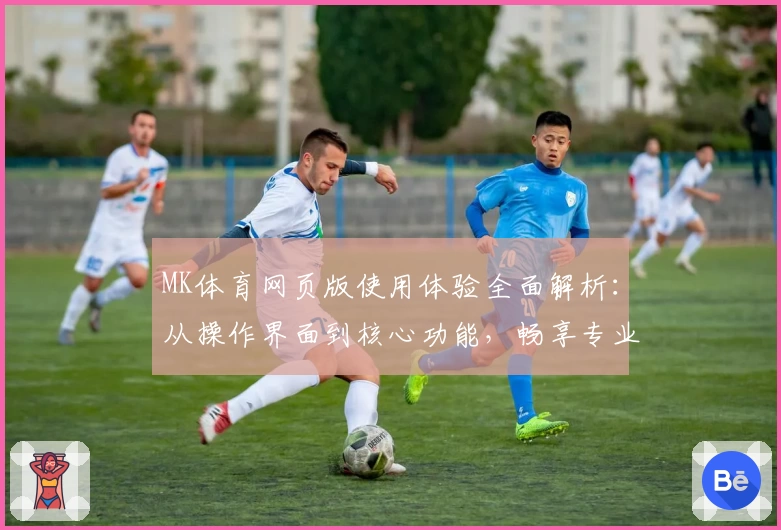 MK体育网页版使用体验全面解析：从操作界面到核心功能，畅享专业运动资讯平台