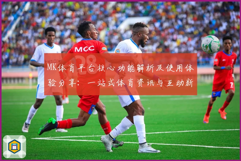 MK体育平台核心功能解析及使用体验分享：一站式体育资讯与互动新选择