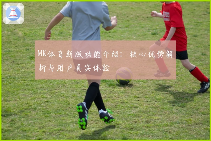 MK体育新版功能介绍：核心优势解析与用户真实体验